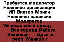 Требуется модератор › Название организации ­ ИП Виктор Монин › Название вакансии ­ Модератор › Минимальный оклад ­ 6 200 - Все города Работа » Вакансии   . Адыгея респ.,Майкоп г.